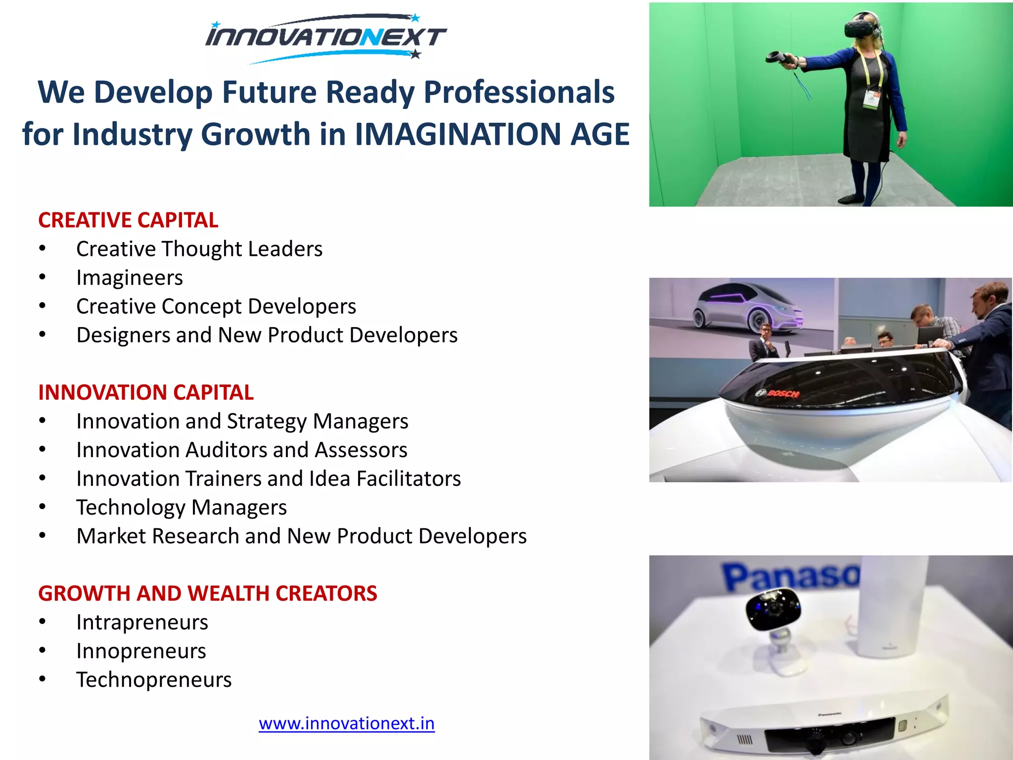 We Develop Future Ready Professionals
for Industry Growth in IMAGINATION AGE
CREATIVE CAPITAL
• Creative Thought Leaders
• Imagineers
• Creative Concept Developers
• Designers and New Product Developers
INNOVATION CAPITAL
• Innovation and Strategy Managers
• Innovation Auditors and Assessors
• Innovation Trainers and Idea Facilitators
• Technology Managers
• Market Research and New Product Developers
GROWTH AND WEALTH CREATORS
• Intrapreneurs
• Innopreneurs
• Technopreneurs
www.innovationext.in
 