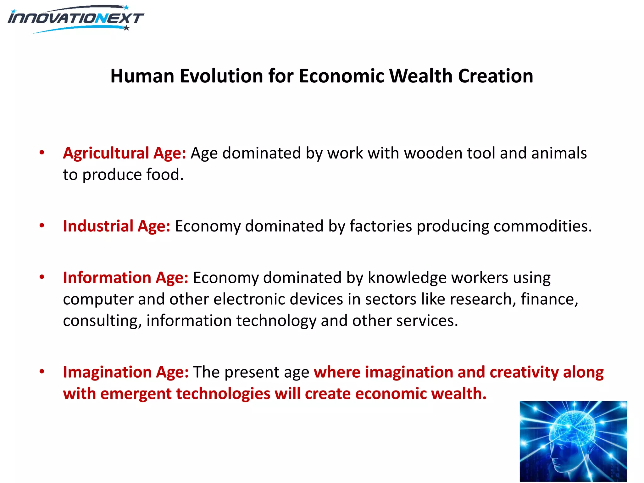 Human Evolution for Economic Wealth Creation
• Agricultural Age: Age dominated by work with wooden tool and animals
to produce food.
• Industrial Age: Economy dominated by factories producing commodities.
• Information Age: Economy dominated by knowledge workers using
computer and other electronic devices in sectors like research, finance,
consulting, information technology and other services.
• Imagination Age: The present age where imagination and creativity along
with emergent technologies will create economic wealth.
 
