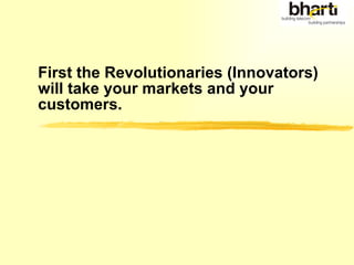 First the Revolutionaries (Innovators)  will take your markets and your customers.  