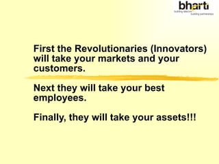 First the Revolutionaries (Innovators) will take your markets and your customers.  Next they will take your best employees.  Finally, they will take your assets!!! 