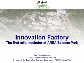 knowledge is a network




          Innovation Factory
    The first mile incubator of AREA Science Park


                                 Ing. Paolo Cattapan
                           CEO of Innovation Factory s.c.r.l.
        Director of the Technology Transfer Department - AREA Science Park
1
 