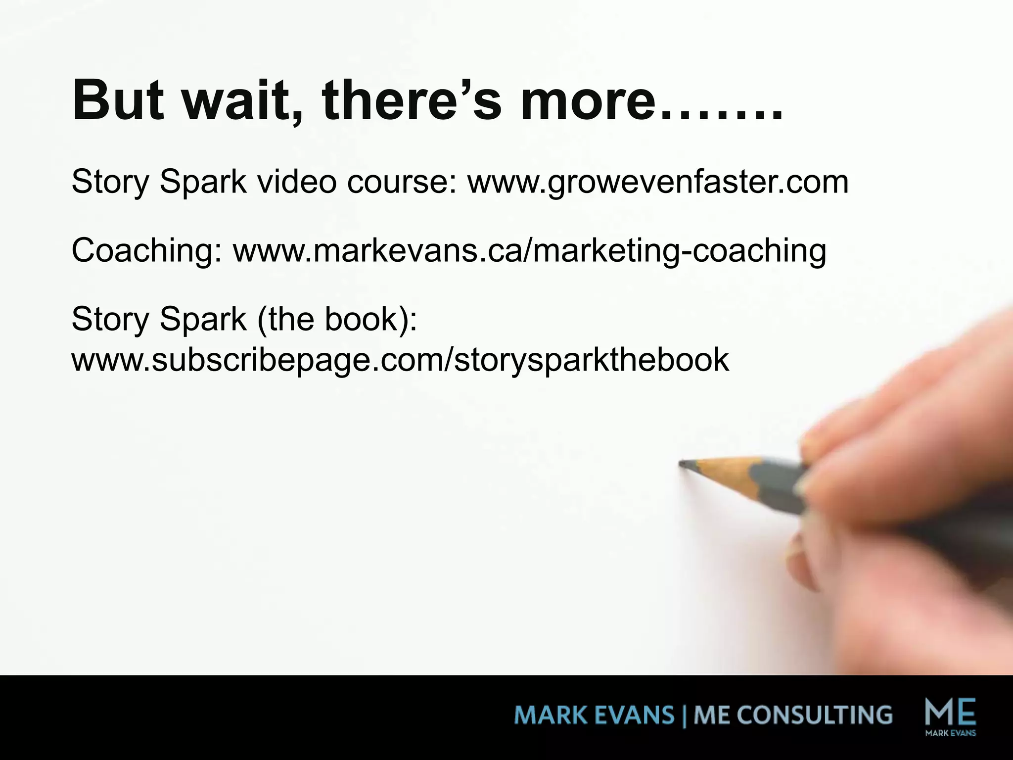 But wait, there’s more…….
Story Spark video course: www.growevenfaster.com
Coaching: www.markevans.ca/marketing-coaching
Story Spark (the book):
www.subscribepage.com/storysparkthebook
 