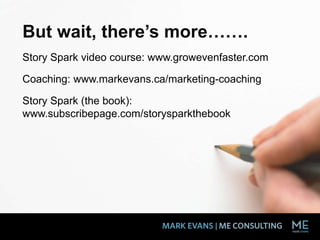 But wait, there’s more…….
Story Spark video course: www.growevenfaster.com
Coaching: www.markevans.ca/marketing-coaching
Story Spark (the book):
www.subscribepage.com/storysparkthebook
 