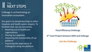 NEXT STEPS
THE
Colleaga is orchestrating an
innovation ecosystem.
Our goal is to spread learnings to other
hospitals and health system players. To
facilitate that, we are constantly:
• Reaching out to healthcare
organizations
• Sharing our expertise
• Improving the functionality of our
platform
• Improving the experience of
Colleagians using the platform
Fiscal Efficiency Challenge
2nd Joint Project between MSH and Colleaga
Join the Challenge
 