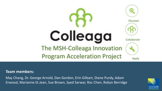 The MSH-Colleaga Innovation
Program Acceleration Project
Team members:
May Chang, Dr. George Arnold, Dan Gordon, Erin Gilbart, Diane Purdy, Adam
Erwood, Marianne St.Jean, Sue Brown, Syed Sarwar, Roc Chen, Robyn Berridge
Discover
Collaborate
Apply
 