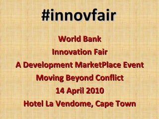 #innovfair World Bank Innovation Fair A Development MarketPlace Event Moving Beyond Conflict 14 April 2010 Hotel La Vendome, Cape Town 