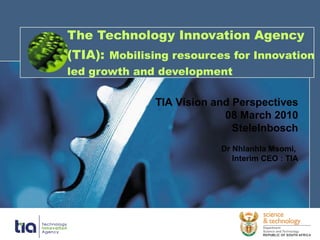 The Technology Innovation Agency (TIA):   Mobilising resources for Innovation led growth and development TIA Vision and Perspectives 08 March 2010 Stelelnbosch Dr Nhlanhla Msomi,  Interim CEO : TIA 