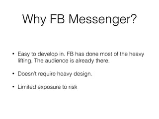 Why FB Messenger?
• Easy to develop in. FB has done most of the heavy
lifting. The audience is already there.
• Doesn’t require heavy design.
• Limited exposure to risk
 