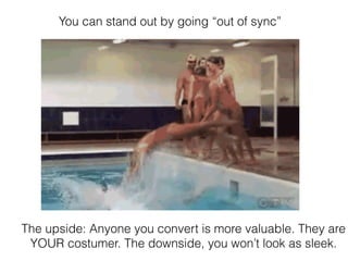 You can stand out by going “out of sync”
The upside: Anyone you convert is more valuable. They are
YOUR costumer. The downside, you won’t look as sleek.
 