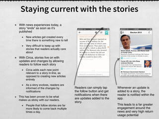 Readers can simply tap
the follow button and get
notiﬁcations when there
are updates added to the
story.
Whenever an update is
added to a story, the
reader is notiﬁed within the
app.
This leads to a far greater
engagement around the
news and very high return
usage potential
Staying current with the stories
With news experiences today, a
story “ends” as soon as it’s
published
New articles get created every
time there is something new to tell
Very difﬁcult to keep up with
stories that readers actually care
about
With Circa, stories live on with
updates and changes by allowing
readers to follow each story
Circa adds each new point
relevant to a story in-line, as
opposed to creating new articles
entirely
As a story evolves, readers are
informed of the changes by
notiﬁcations
This has been proven to be what
makes us sticky with our readers.
People that follow stories are far
more likely to come back multiple
times a day.
 