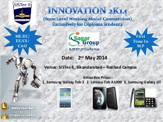 Date: 2nd
May 2014
Venue: SISTec-E, Sikandarabad – Ratibad Campus
Attractive Prizes:-
1. Samsung Galaxy Tab 3 2. Lenovo Tab A1000 3. Samsung Galaxy GT
ME/EC/
EE/CS/
Civil
First
Time In
M.P
 