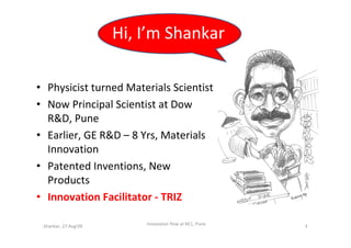 Hi, I’m Shankar

• Physicist turned Materials Scientist
• Now Principal Scientist at Dow
  R&D, Pune
• Earlier, GE R&D – 8 Yrs, Materials
  Innovation
• Patented Inventions, New
  Products
• Innovation Facilitator - TRIZ

 Shankar, 27 Aug'09       !nnovation flow at NCL, Pune   3
 