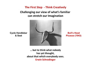 The First Step - Think Creatively
        Challenging our view of what’s familiar
              can stretch our Imagination




Cycle Handlebar                                   Bull’s Head
    & Seat                                       Picasso (1943)




                … but to think what nobody
                      has yet thought,
              about that which everybody sees.
                     Erwin Schrodinger
 