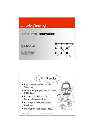 … the flow of
Ideas into Innovation


by Shankar
Innovation Workshop
Pune, 20 July 2009

 Shankar, 20 July 09      Innovation Flow at ARAI, Pune   1




                       Hi, I’m Shankar
 • Physicist turned Materials
   Scientist
 • Now Principal Scientist at Dow
   R&D, Pune
 • Earlier, GE R&D – 8 Yrs,
   Materials Innovation
 • Patented Inventions, New
   Products
 • Innovation Facilitator - TRIZ
 Shankar, 20 July 09      Innovation Flow at ARAI, Pune   2
 