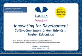 Laurea with multiple Centre of Excellence awards  in the Helsinki Metropolitan Area Innovating for Development Cultivating Smart Living Talents in Higher Education Tuija Hirvikoski, PhD, Laurea University of Applied Sciences European Network of Living Labs, co-coordinator of the thematic domain Join ENOLL-FAO workshop Rome, January 26th 2011 