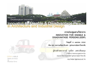 Copyright©2009 Department of Industrial Design, Faculty of Architecture, Chulalongkorn University, Bangkok, Thailand
1
การประชุมทางวิชาการ
INNOVATION FOR DISABLE &
DISADVANTAGE PERSONS (IDDP)
วันพุธที่ 8 เมษายน 2552
หอง 609 อาคารมหิตลาธิเบศร จุฬาลงกรณมหาวิทยาลัย
ผูชวยศาสตราจารย กุลธิดา เตชวรสินสกุล
ภาควิชาการออกแบบอุตสาหกรรม
คณะสถาปตยกรรมศาสตร จุฬาลงกรณมหาวิทยาลัย
KULTHIDA.T@CHULA.AC.THMobility Aid Vehicle
for
Wheelchair Driver
Innovation for Disable & Disadvantage Person
in Architecture and Industrial Design
Innovation for Disable & Disadvantage Person
in Architecture and Industrial Design
 