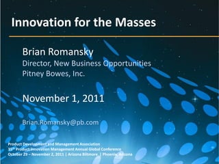 Innovation for the Masses

       Brian Romansky
       Director, New Business Opportunities
       Pitney Bowes, Inc.


       November 1, 2011

       Brian.Romansky@pb.com

Product Development and Management Association
35th Product Innovation Management Annual Global Conference
October 29 – November 2, 2011 | Arizona Biltmore | Phoenix, Arizona
 