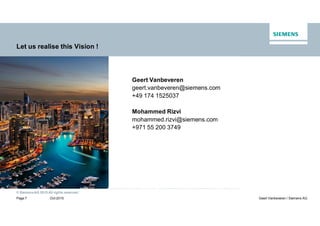 © SiemensAG 2015 All rights reserved.
Oct 2015Page 7 Geert Vanbeveren / Siemens AG
Let us realise this Vision !
Geert Vanbeveren
geert.vanbeveren@siemens.com
+49 174 1525037
Mohammed Rizvi
mohammed.rizvi@siemens.com
+971 55 200 3749
 