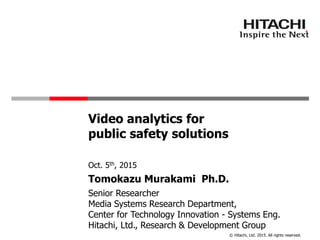 © Hitachi, Ltd. 2015. All rights reserved.
Video analytics for
public safety solutions
Senior Researcher
Media Systems Research Department,
Center for Technology Innovation - Systems Eng.
Hitachi, Ltd., Research & Development Group
Oct. 5th, 2015
Tomokazu Murakami Ph.D.
 