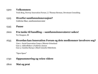 1500   Velkommen
       Truls Berg, Norway Innovation Forum /// Thomas Berman, Devoteam Consulting


1525   Hvorfor samfunnsinnovasjon?
       Cathrine Skar, samfunnsinnovatør

1545   Pause

1600   Fra tanke til handling – samfunnsinnovatører søkes!
       Tor Haugnes, BI


1635   Hvordan kan Innovation Forum og dets medlemmer involvere seg?
       Case 1: Social Innovation Camp v/Merete Grimeland
       Case 2: Aldersfloken v/Cathrine Janson
       Case 3: Gambia Starup v/Marit Linnebo Olderheim


       ”Open Space”


1730   Oppsummering og veien videre

1800   Mat og prat
 