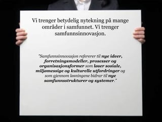Vi trenger betydelig nytekning på mange
     områder i samfunnet. Vi trenger
         samfunnsinnovasjon.



  ”Samfunnsinnovasjon refererer til nye ideer,
     forretningsmodeller, prosesser og
   organisasjonsformer som løser sosiale,
 miljømessige og kulturelle utfordringer og
     som gjennom løsningene bidrar til nye
     samfunnsstrukturer og systemer.”
 