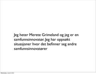 Jeg heter Merete Grimeland og jeg er en
                          samfunnsinnovatør. Jeg har oppsøkt
                          situasjoner hvor det beﬁnner seg andre
                          samfunnsinnovatører




Wednesday, June 6, 2012
 