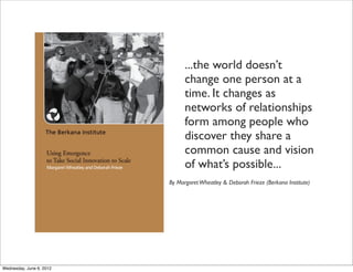...the world doesn’t
                                change one person at a
                                time. It changes as
                                networks of relationships
                                form among people who
                                discover they share a
                                common cause and vision
                                of what’s possible...
                          By Margaret Wheatley & Deborah Frieze (Berkana Institute)




Wednesday, June 6, 2012
 