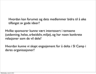 Hvordan kan forumet og dets medlemmer bidra til å øke
             tilfanget av gode ideer?

       Hvilke sponsorer kunne vært interessert i temaene
       (utdanning, helse, arbeidsliv, miljø), og har noen konkrete
       relasjoner som de vil dele?

       Hvordan kunne vi skapt engasjement for å delta i SI Camp i
       deres organisasjoner?




Wednesday, June 6, 2012
 