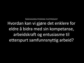 INNOVASJONSUTFODRING PILOTPROSJEKT

Hvordan kan vi gjøre det enklere for
eldre å bidra med sin kompetanse,
   arbeidskraft og entusiasme til
 etterspurt samfunnsnyttig arbeid?
 