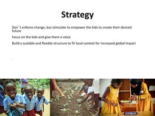 Strategy
Don´t enforce change, but stimulate to empower the kids to create their desired
future
Focus on the kids and give them a voice
Build a scalable and flexible structure to fit local context for increased global impact


.
 