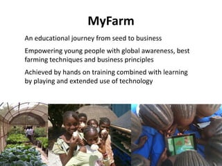 MyFarm
An educational journey from seed to business
Empowering young people with global awareness, best
farming techniques and business principles
Achieved by hands on training combined with learning
by playing and extended use of technology
 