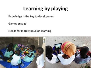 Learning by playing
Knowledge is the key to development

Games engage!

Needs for more stimuli on learning
 