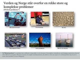 Verden og Norge står overfor en rekke store og
  komplekse problemer
  (Wicked problems*)




             HELSESYSTEMET                                     FATTIGDOM                                        KLIMA




             TRAFIKKTETTHET                                   INNVANDRING                               SLUTT PÅ OLJEN


*A"Wicked problem“ is a problem that is difficult or impossible to solve because of incomplete, contradictory, and changing requirements that are
often difficult to recognize. Moreover, because of complex interdependencies, the effort to solve one aspect of a wicked problem may reveal or
create other problems. (source: Wikipedia)
 