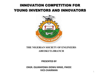 INNOVATION COMPETITION FOR
YOUNG INVENTORS AND INNOVATORS
THE NIGERIAN SOCIETY OF ENGINEERS
ABEOKUTA BRANCH
1
PRESENTED BY
ENGR. OLUMAYOWA IDOWU MNSE, FNIEEE
VICE-CHAIRMAN
 
