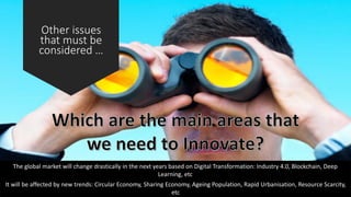 Other issues
that must be
considered …
The global market will change drastically in the next years based on Digital Transformation: Industry 4.0, Blockchain, Deep
Learning, etc
It will be affected by new trends: Circular Economy, Sharing Economy, Ageing Population, Rapid Urbanisation, Resource Scarcity,
etc
 