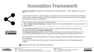 Innovation Framework is registered in the National Library in Brazil. #676.857 - L:1.305 – pag190 – Rio de Janeiro,
2015
O author decided to become it open, allowing any organization to use the Innovation Framework for profit and no-
profit purposes. Companies, Startups, Universities, Consultant Firms and Innovation Hubs can use it since followig
the Creative Commons license (BY-ND) for it.
In order to help the citation, please see the reference below:
• YOGUI,R Open Innovation Framework – Strategic Innovation Planning and Management – Rio de Janeiro, 2017
• YOGUI,R (2017)
The Innovation Framework has been helping companies, in different industry sectors, from startups to big
companies, to develop their Strategic Innovation Plan.
The Innovation Framework adopted the Visual Thinking and Roadmap concepts allowing to become easier the
process to develop the strategic vision to the company and how to manage the innovation projects for that.
The first Innovation Framework presentation in Portuguese language in slideshare platform (link below) has more
than 14.000 views.
In mid of 2017, an article about the Innovation Framework was published in the Project Design Management
maganize.
About the author: https://www.linkedin.com/in/yoguir/
 