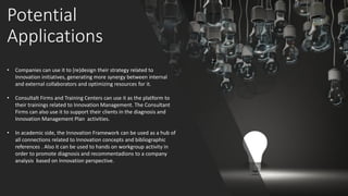 Potential
Applications
• Companies can use it to (re)design their strategy related to
Innovation initiatives, generating more synergy between internal
and external collaborators and optimizing resources for it.
• Consultalt Firms and Training Centers can use it as the platform to
their trainings related to Innovation Management. The Consultant
Firms can also use it to support their clients in the diagnosis and
Innovation Management Plan activities.
• In academic side, the Innovation Framework can be used as a hub of
all connections related to Innovation concepts and bibliographic
references . Also it can be used to hands on workgroup activity in
order to promote diagnosis and recommentadions to a company
analysis based on Innovation perspective.
 