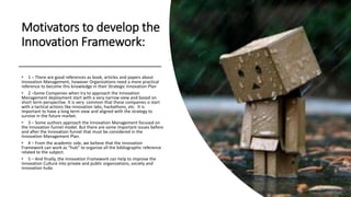 Motivators to develop the
Innovation Framework:
• 1 – There are good references as book, articles and papers about
Innovation Management, however Organizations need a more practical
reference to become this knowledge in their Strategic Innovation Plan
• 2 –Some Companies when try to approach the Innovation
Management deployment start with a very narrow view and based on
short term perspective. It is very common that these companies o start
with a tactical actions like innovation labs, hackathons, etc. It is
important to have a long term view and aligned with the strategy to
survive in the future market.
• 3 – Some authors approach the Innovation Management focused on
the Innovation funnel model. But there are some important issues before
and after the Innovation funnel that must be considered in the
Innovation Management Plan.
• 4 – From the academic side, we believe that the Innovation
Framework can work as “hub” to organize all the bibliographic reference
related to the subject.
• 5 – And finally, the Innovation Framework can help to improve the
Innovation Culture into private and public organizations, society and
innovation hubs
 