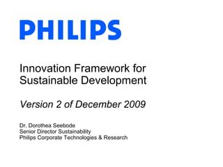 Innovation Framework for Sustainable DevelopmentVersion 2 of December 2009 Dr. Dorothea SeebodeSenior Director SustainabilityPhilips Corporate Technologies & Research 