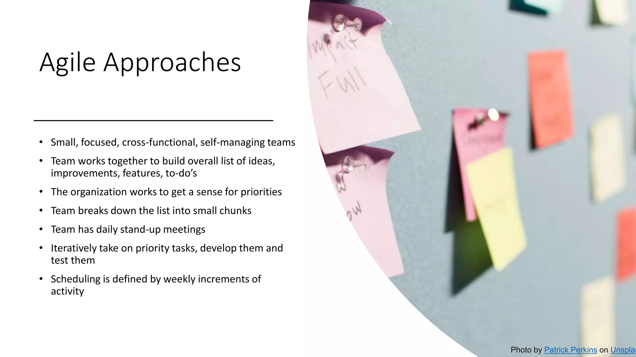 Agile Approaches
• Small, focused, cross-functional, self-managing teams
• Team works together to build overall list of ideas,
improvements, features, to-do’s
• The organization works to get a sense for priorities
• Team breaks down the list into small chunks
• Team has daily stand-up meetings
• Iteratively take on priority tasks, develop them and
test them
• Scheduling is defined by weekly increments of
activity
Photo by Patrick Perkins on Unsplas
 