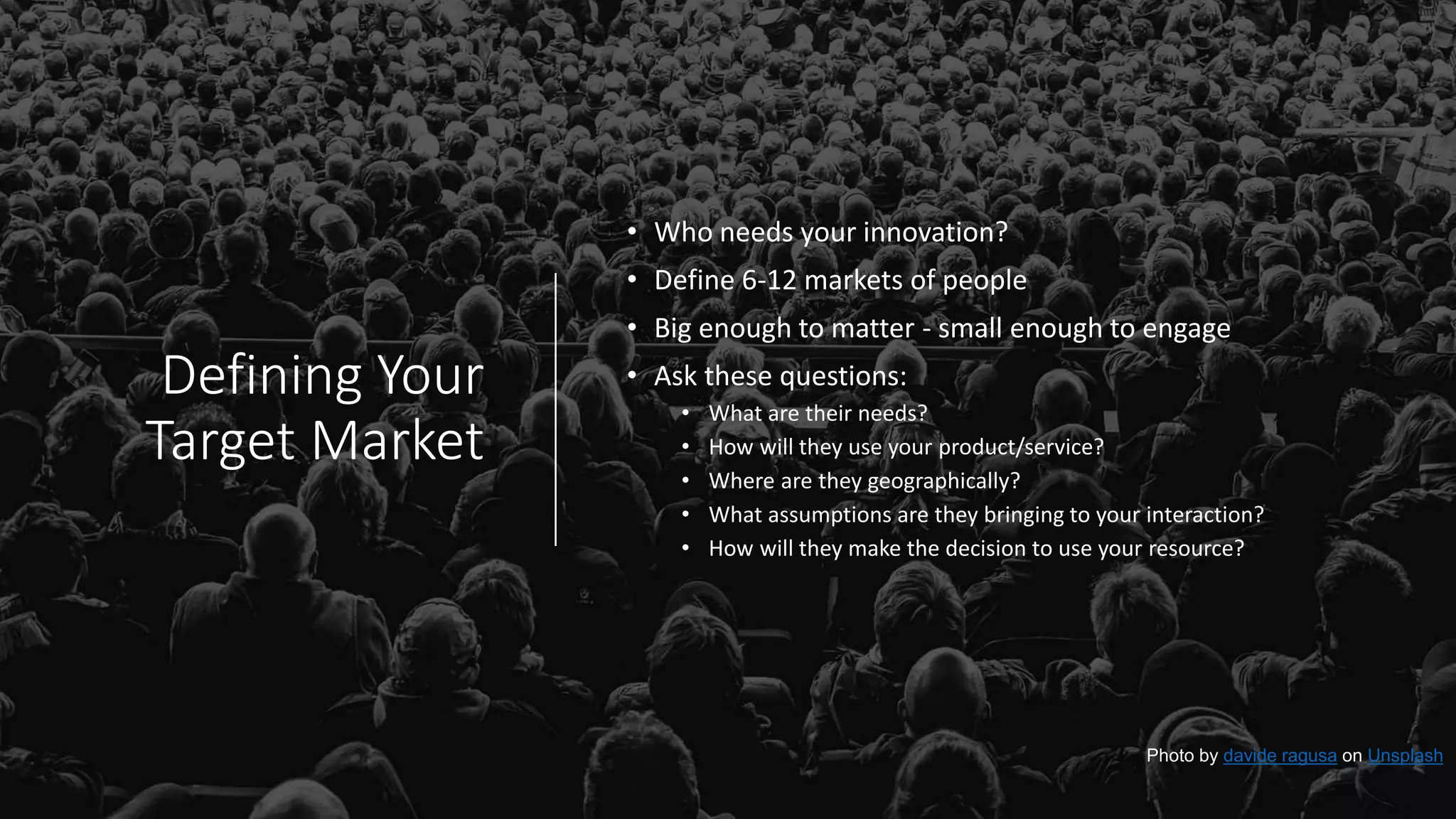Defining Your
Target Market
• Who needs your innovation?
• Define 6-12 markets of people
• Big enough to matter - small enough to engage
• Ask these questions:
• What are their needs?
• How will they use your product/service?
• Where are they geographically?
• What assumptions are they bringing to your interaction?
• How will they make the decision to use your resource?
Photo by davide ragusa on Unsplash
 