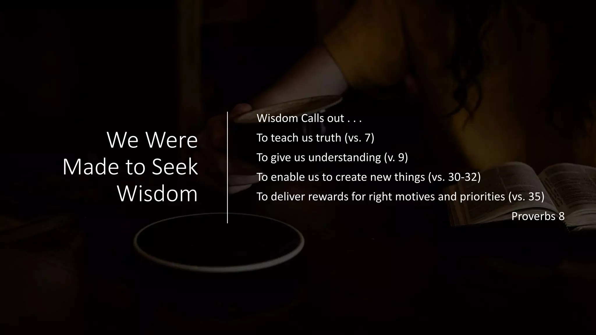 We Were
Made to Seek
Wisdom
Wisdom Calls out . . .
To teach us truth (vs. 7)
To give us understanding (v. 9)
To enable us to create new things (vs. 30-32)
To deliver rewards for right motives and priorities (vs. 35)
Proverbs 8
 