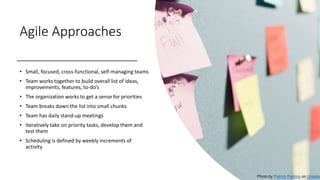 Agile Approaches
• Small, focused, cross-functional, self-managing teams
• Team works together to build overall list of ideas,
improvements, features, to-do’s
• The organization works to get a sense for priorities
• Team breaks down the list into small chunks
• Team has daily stand-up meetings
• Iteratively take on priority tasks, develop them and
test them
• Scheduling is defined by weekly increments of
activity
Photo by Patrick Perkins on Unsplas
 