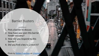 Barrier Busters
1. Pick a barrier to discuss
2. How have you seen this barrier
hinder ministry?
3. How did you respond to this
barrier?
4. Did you find a key to unlock it?
Photo by Matteo Catanese on Unsplash
 