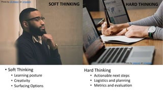 Activities - Soft Thinking/Hard
Thinking
Photo by JD Mason on Unsplash
Photo by rawpixel on Unsplash
SOFT THINKING HARD THINKING
• Soft Thinking
• Learning posture
• Creativity
• Surfacing Options
Hard Thinking
• Actionable next steps
• Logistics and planning
• Metrics and evaluation
 