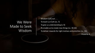 We Were
Made to Seek
Wisdom
Wisdom Calls out . . .
To teach us truth (vs. 7)
To give us understanding (v. 9)
To enable us to create new things (vs. 30-32)
To deliver rewards for right motives and priorities (vs. 35)
Proverbs 8
 