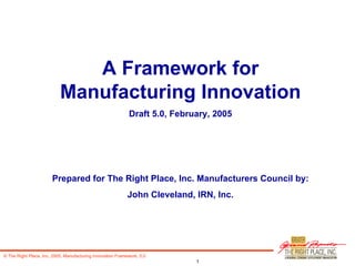 A Framework for Manufacturing Innovation Draft 5.0, February, 2005 Prepared for The Right Place, Inc. Manufacturers Council by: John Cleveland, IRN, Inc. 