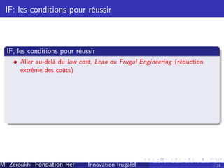 IF: les conditions pour réussir

IF, les conditions pour réussir
Aller au-delà du low cost, Lean ou Frugal Engineering (réduction
extrême des coûts)

M. Zeroukhi (Fondation Rennes 1, CREM -frugaleI )
Innovation CNRS

Ateliers d’
innovation de la Fondation Rennes
/ 18

 