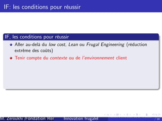 IF: les conditions pour réussir

IF, les conditions pour réussir
Aller au-delà du low cost, Lean ou Frugal Engineering (réduction
extrême des coûts)
Tenir compte du contexte ou de l’
environnement client

M. Zeroukhi (Fondation Rennes 1, CREM -frugaleI )
Innovation CNRS

Ateliers d’
innovation de la Fondation Rennes
/ 18

 