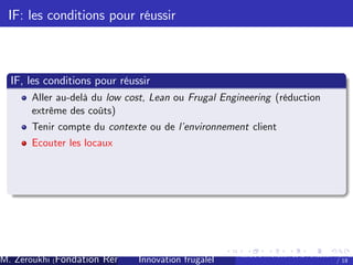 IF: les conditions pour réussir

IF, les conditions pour réussir
Aller au-delà du low cost, Lean ou Frugal Engineering (réduction
extrême des coûts)
Tenir compte du contexte ou de l’
environnement client
Ecouter les locaux

M. Zeroukhi (Fondation Rennes 1, CREM -frugaleI )
Innovation CNRS

Ateliers d’
innovation de la Fondation Rennes
/ 18

 
